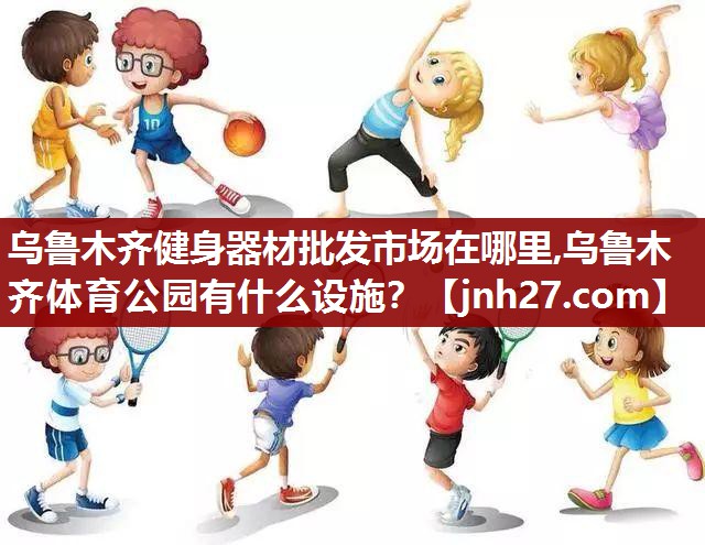 乌鲁木齐健身器材批发市场在哪里,乌鲁木齐体育公园有什么设施？