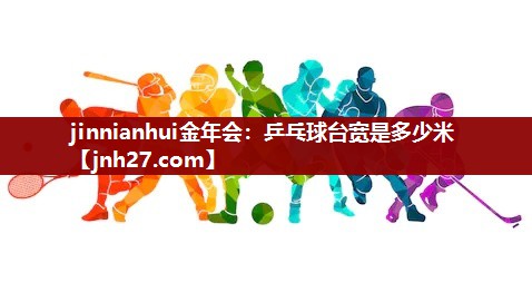 jinnianhui金年会：乒乓球台宽是多少米