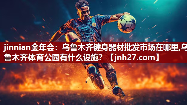 jinnian金年会：乌鲁木齐健身器材批发市场在哪里,乌鲁木齐体育公园有什么设施？