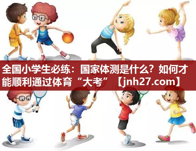 全国小学生必练：国家体测是什么？如何才能顺利通过体育“大考”
